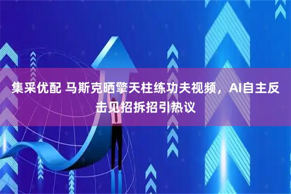 集采优配 马斯克晒擎天柱练功夫视频，AI自主反击见招拆招引热议