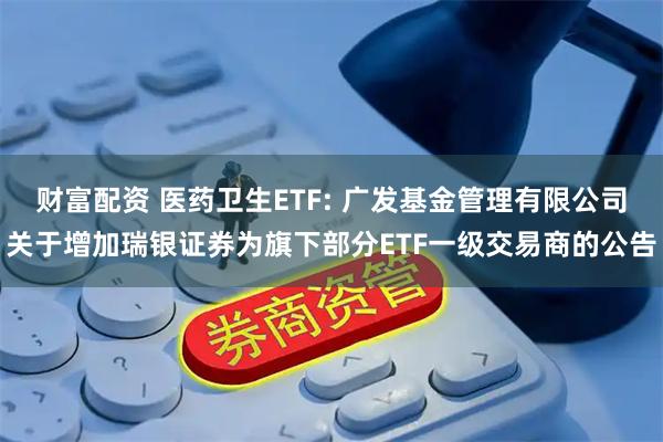 财富配资 医药卫生ETF: 广发基金管理有限公司关于增加瑞银证券为旗下部分ETF一级交易商的公告