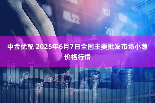中金优配 2025年6月7日全国主要批发市场小葱价格行情
