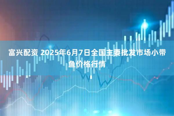 富兴配资 2025年6月7日全国主要批发市场小带鱼价格行情