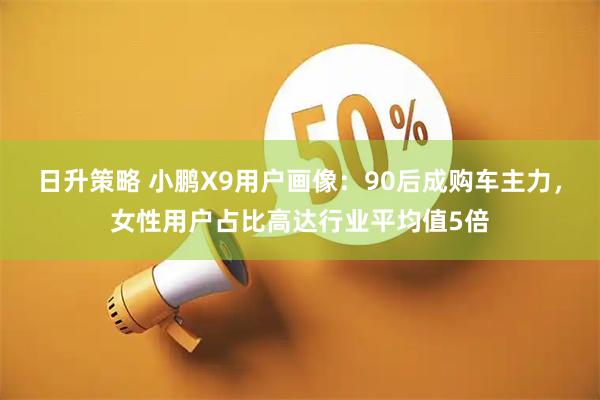 日升策略 小鹏X9用户画像：90后成购车主力，女性用户占比高达行业平均值5倍