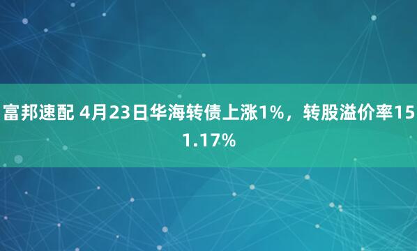 富邦速配 4月23日华海转债上涨1%，转股溢价率151.17%
