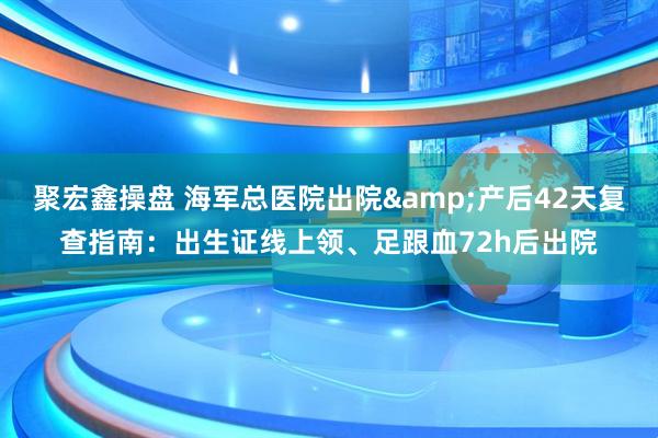 聚宏鑫操盘 海军总医院出院&产后42天复查指南：出生证线上领、足跟血72h后出院