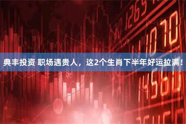 典丰投资 职场遇贵人，这2个生肖下半年好运拉满！