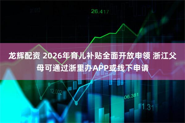 龙辉配资 2026年育儿补贴全面开放申领 浙江父母可通过浙里办APP或线下申请
