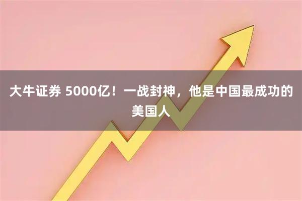 大牛证券 5000亿!一战封神,他是中国最成功的美国人