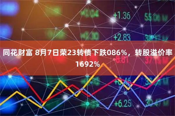 同花财富 8月7日荣23转债下跌086%，转股溢价率1692%