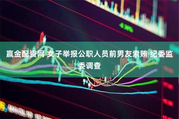赢金配资网 女子举报公职人员前男友索贿 纪委监委调查
